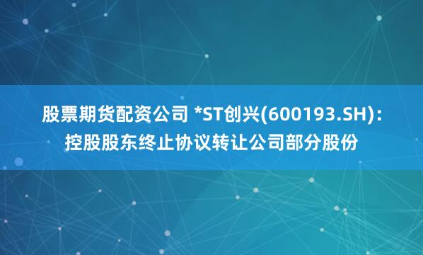 股票期货配资公司 *ST创兴(600193.SH)：控股股东终止协议转让公司部分股份