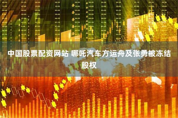 中国股票配资网站 哪吒汽车方运舟及张勇被冻结股权