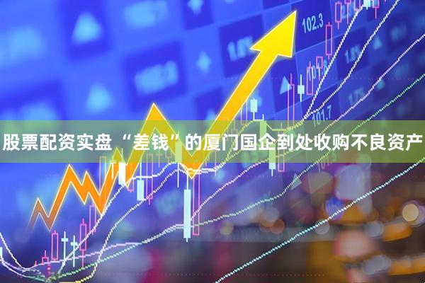 股票配资实盘 “差钱”的厦门国企到处收购不良资产