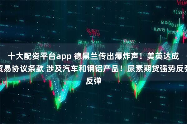 十大配资平台app 德黑兰传出爆炸声！美英达成贸易协议条款 涉及汽车和钢铝产品！尿素期货强势反弹