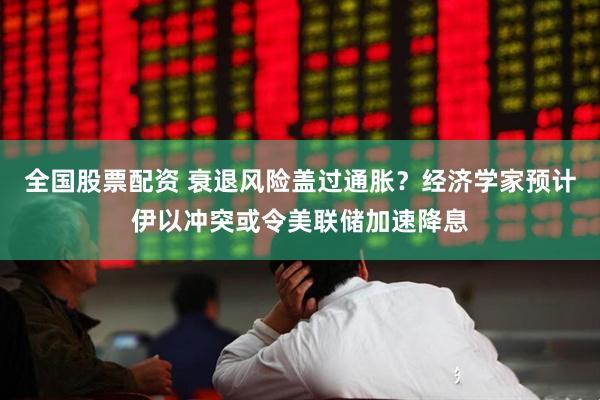 全国股票配资 衰退风险盖过通胀？经济学家预计伊以冲突或令美联储加速降息