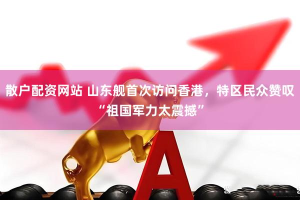 散户配资网站 山东舰首次访问香港，特区民众赞叹“祖国军力太震撼”