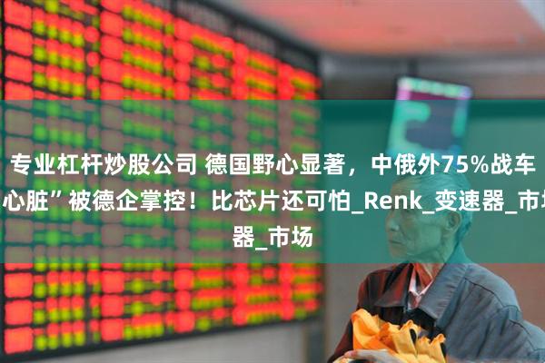 专业杠杆炒股公司 德国野心显著，中俄外75%战车“心脏”被德企掌控！比芯片还可怕_Renk_变速器_市场