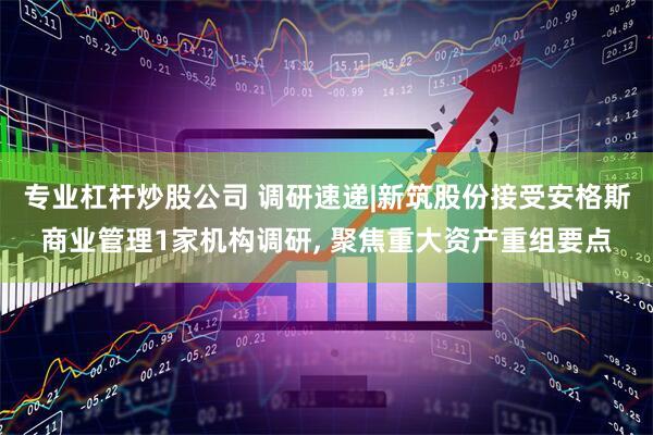专业杠杆炒股公司 调研速递|新筑股份接受安格斯商业管理1家机构调研, 聚焦重大资产重组要点