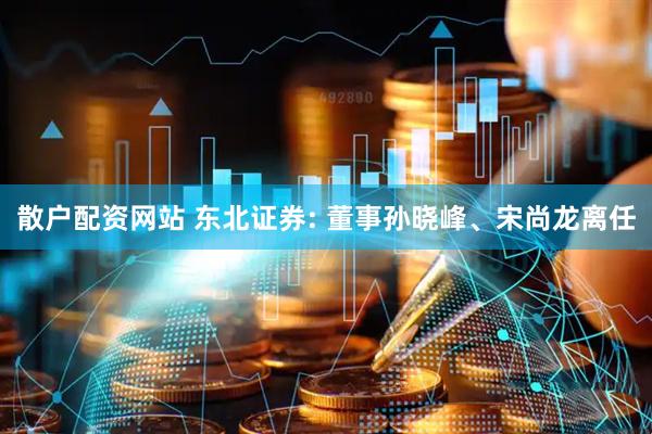 散户配资网站 东北证券: 董事孙晓峰、宋尚龙离任