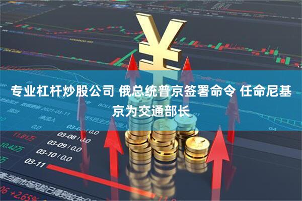 专业杠杆炒股公司 俄总统普京签署命令 任命尼基京为交通部长
