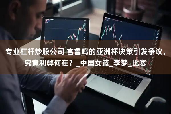 专业杠杆炒股公司 宫鲁鸣的亚洲杯决策引发争议，究竟利弊何在？_中国女篮_李梦_比赛