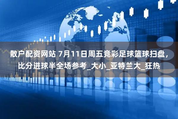 散户配资网站 7月11日周五竞彩足球篮球扫盘，比分进球半全场参考_大小_亚特兰大_狂热