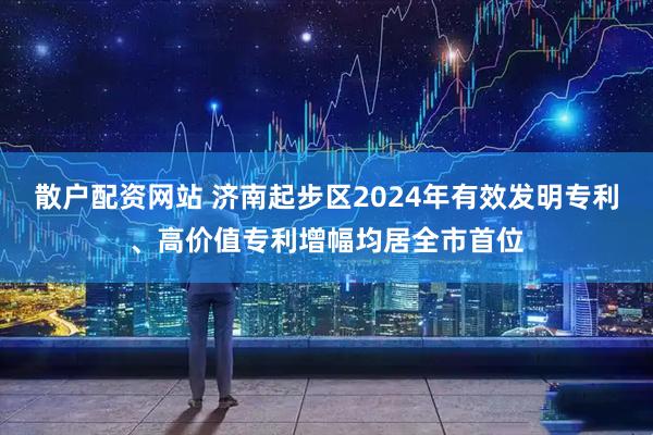 散户配资网站 济南起步区2024年有效发明专利、高价值专利增幅均居全市首位