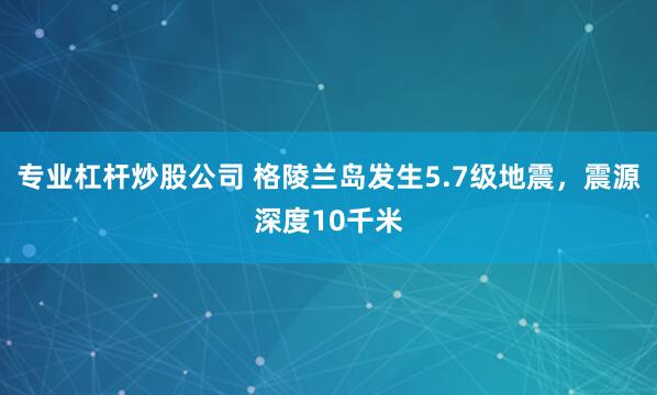 专业杠杆炒股公司 格陵兰岛发生5.7级地震，震源深度10千米