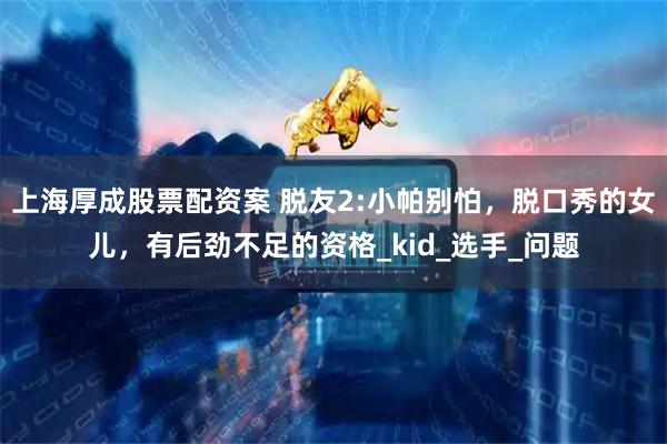 上海厚成股票配资案 脱友2:小帕别怕，脱口秀的女儿，有后劲不足的资格_kid_选手_问题