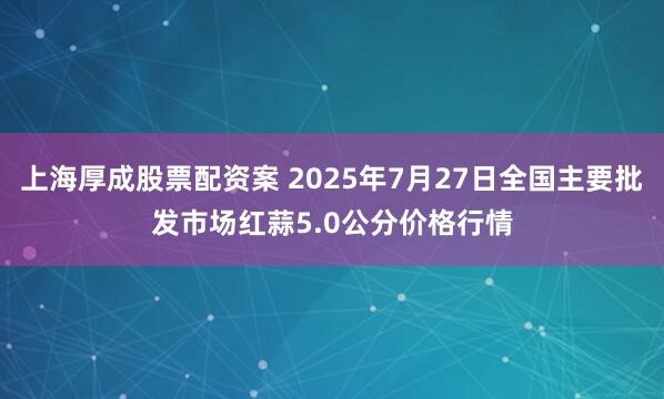 上海厚成股票配资案 2025年7月27日全国主要批发市场红蒜5.0公分价格行情
