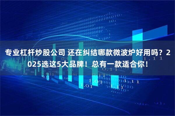 专业杠杆炒股公司 还在纠结哪款微波炉好用吗？2025选这5大品牌！总有一款适合你！
