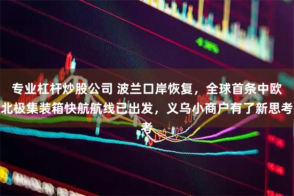 专业杠杆炒股公司 波兰口岸恢复，全球首条中欧北极集装箱快航航线已出发，义乌小商户有了新思考