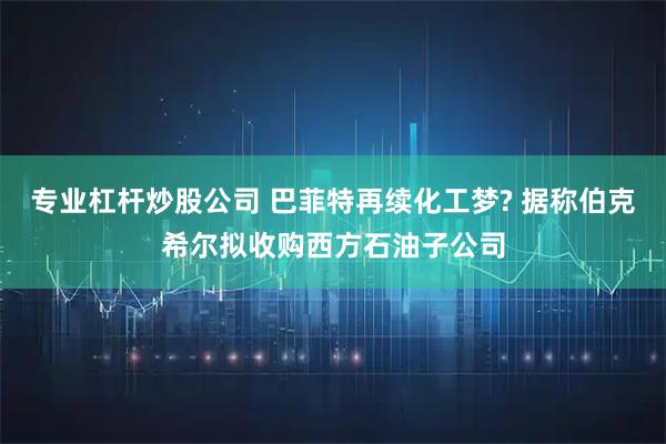 专业杠杆炒股公司 巴菲特再续化工梦? 据称伯克希尔拟收购西方石油子公司
