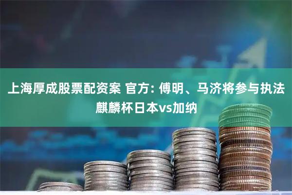 上海厚成股票配资案 官方: 傅明、马济将参与执法麒麟杯日本vs加纳