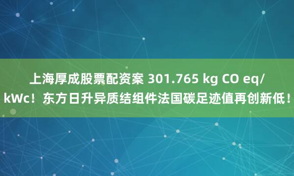上海厚成股票配资案 301.765 kg CO eq/kWc！东方日升异质结组件法国碳足迹值再创新低！