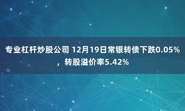 专业杠杆炒股公司 12月19日常银转债下跌0.05%,转股溢价率5.42%
