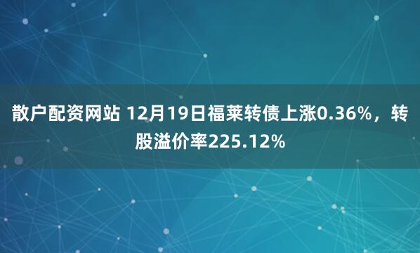 散户配资网站 12月19日福莱转债上涨0.36%，转股溢价率225.12%