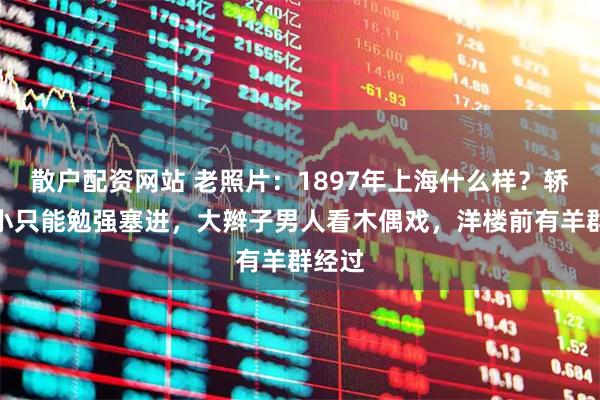 散户配资网站 老照片：1897年上海什么样？轿子很小只能勉强塞进，大辫子男人看木偶戏，洋楼前有羊群经过