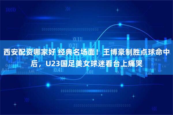 西安配资哪家好 经典名场面！王博豪制胜点球命中后，U23国足美女球迷看台上痛哭