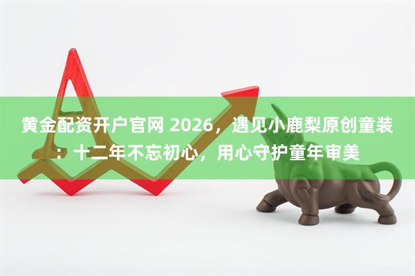 黄金配资开户官网 2026，遇见小鹿梨原创童装：十二年不忘初心，用心守护童年审美