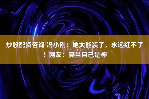 炒股配资咨询 冯小刚：她太能装了，永远红不了！网友：真当自己是神