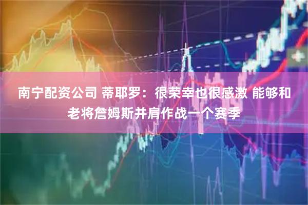 南宁配资公司 蒂耶罗：很荣幸也很感激 能够和老将詹姆斯并肩作战一个赛季