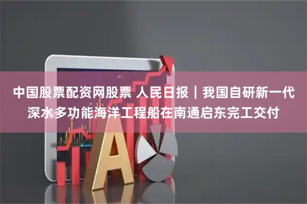 中国股票配资网股票 人民日报｜我国自研新一代深水多功能海洋工程船在南通启东完工交付
