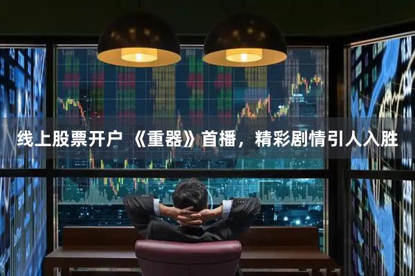 线上股票开户 《重器》首播，精彩剧情引人入胜