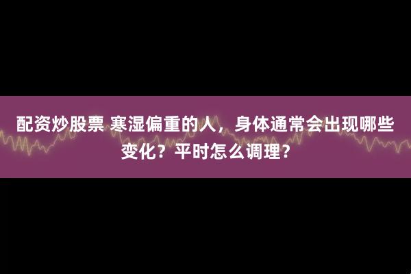 配资炒股票 寒湿偏重的人，身体通常会出现哪些变化？平时怎么调理？