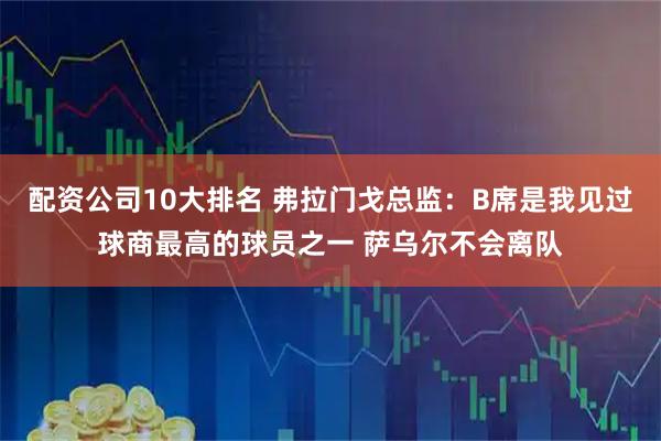 配资公司10大排名 弗拉门戈总监：B席是我见过球商最高的球员之一 萨乌尔不会离队