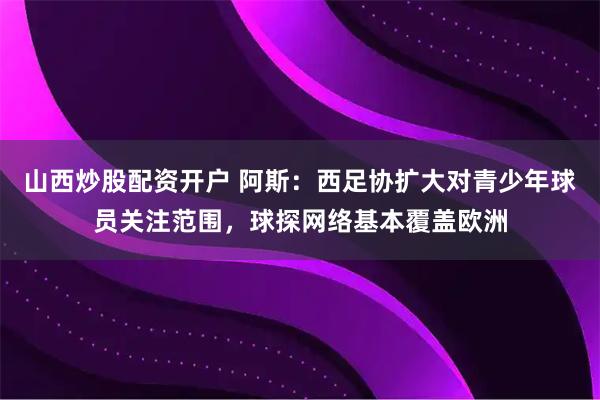 山西炒股配资开户 阿斯：西足协扩大对青少年球员关注范围，球探网络基本覆盖欧洲