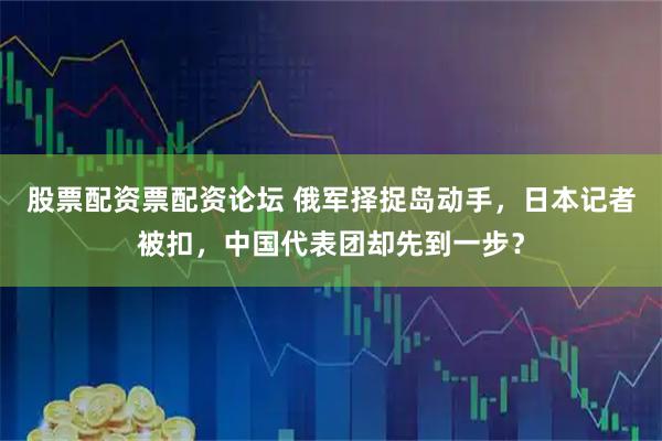 股票配资票配资论坛 俄军择捉岛动手，日本记者被扣，中国代表团却先到一步？