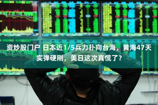 资炒股门户 日本近1/5兵力扑向台海，黄海47天实弹硬刚，美日这次真慌了？