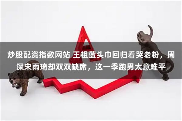 炒股配资指数网站 王祖蓝头巾回归看哭老粉，周深宋雨琦却双双缺席，这一季跑男太意难平