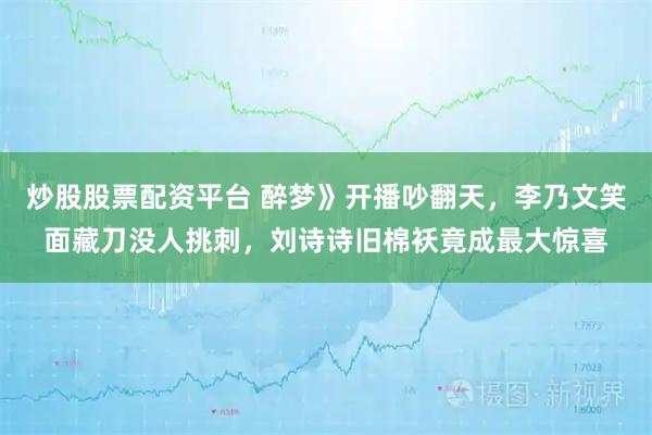 炒股股票配资平台 醉梦》开播吵翻天，李乃文笑面藏刀没人挑刺，刘诗诗旧棉袄竟成最大惊喜
